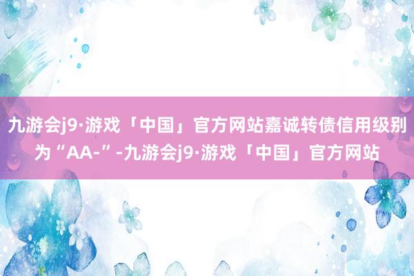 九游会j9·游戏「中国」官方网站嘉诚转债信用级别为“AA-”-九游会j9·游戏「中国」官方网站