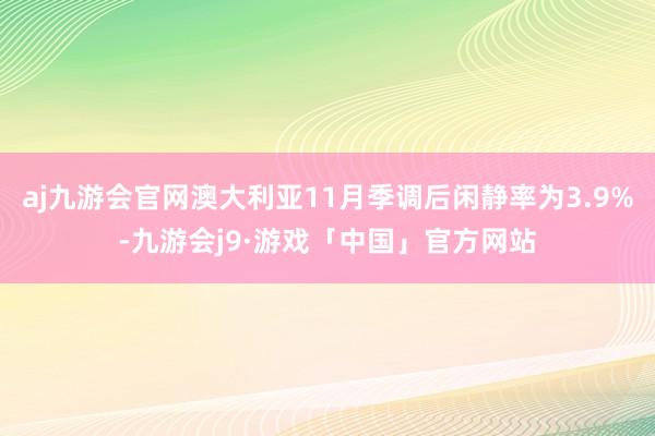 aj九游会官网澳大利亚11月季调后闲静率为3.9%-九游会j9·游戏「中国」官方网站