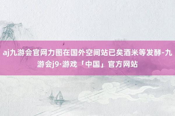 aj九游会官网力图在国外空间站已矣酒米等发酵-九游会j9·游戏「中国」官方网站