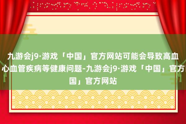 九游会j9·游戏「中国」官方网站可能会导致高血压、心血管疾病等健康问题-九游会j9·游戏「中国」官方网站