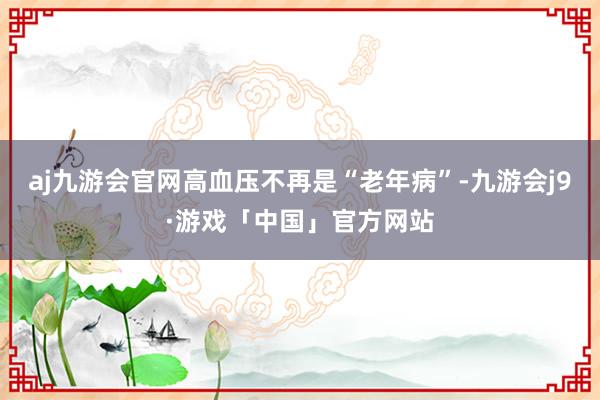 aj九游会官网高血压不再是“老年病”-九游会j9·游戏「中国」官方网站