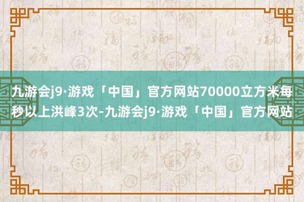 九游会j9·游戏「中国」官方网站70000立方米每秒以上洪峰3次-九游会j9·游戏「中国」官方网站