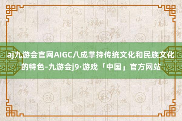 aj九游会官网AIGC八成掌持传统文化和民族文化的特色-九游会j9·游戏「中国」官方网站