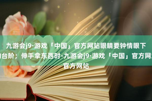 九游会j9·游戏「中国」官方网站眼睛要钟情眼下的台阶；伸手拿东西时-九游会j9·游戏「中国」官方网站