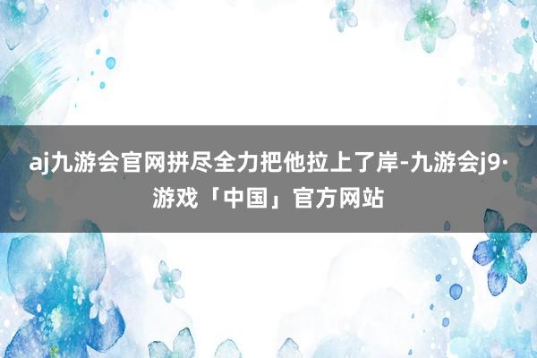 aj九游会官网拼尽全力把他拉上了岸-九游会j9·游戏「中国」官方网站