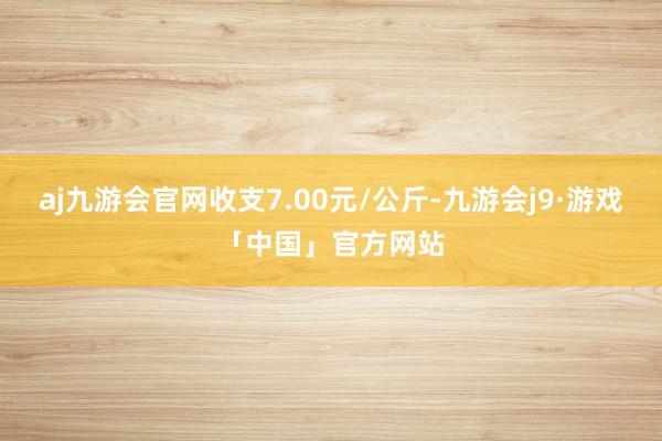 aj九游会官网收支7.00元/公斤-九游会j9·游戏「中国」官方网站