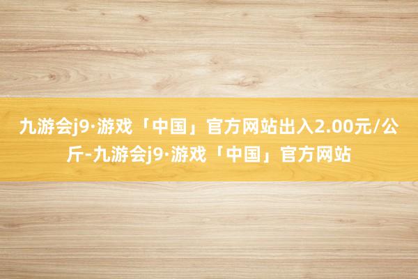 九游会j9·游戏「中国」官方网站出入2.00元/公斤-九游会j9·游戏「中国」官方网站