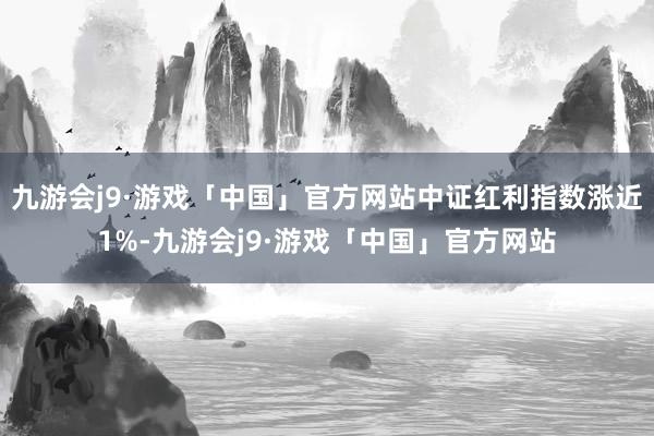 九游会j9·游戏「中国」官方网站中证红利指数涨近1%-九游会j9·游戏「中国」官方网站