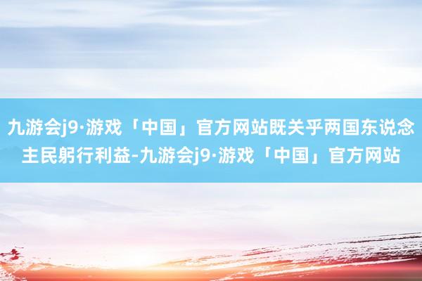 九游会j9·游戏「中国」官方网站既关乎两国东说念主民躬行利益-九游会j9·游戏「中国」官方网站