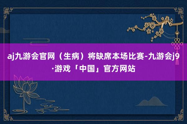 aj九游会官网（生病）将缺席本场比赛-九游会j9·游戏「中国」官方网站