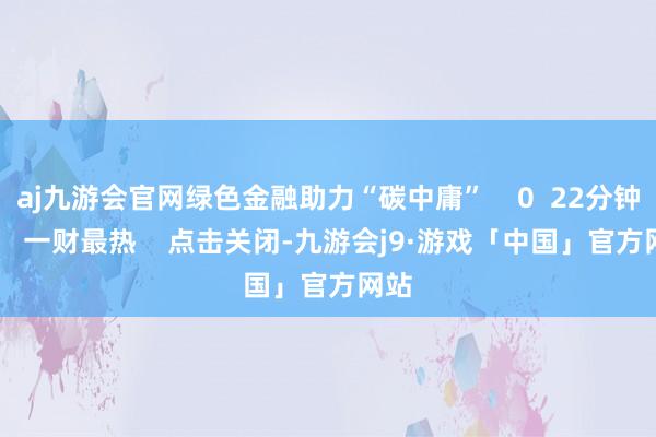 aj九游会官网绿色金融助力“碳中庸”    0  22分钟前     一财最热    点击关闭-九游会j9·游戏「中国」官方网站