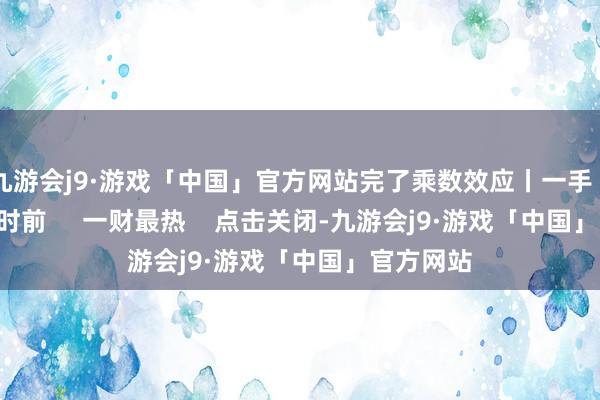 九游会j9·游戏「中国」官方网站完了乘数效应丨一手    27  2小时前     一财最热    点击关闭-九游会j9·游戏「中国」官方网站