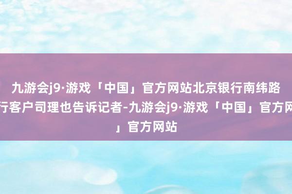 九游会j9·游戏「中国」官方网站北京银行南纬路支行客户司理也告诉记者-九游会j9·游戏「中国」官方网站