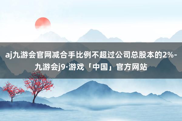 aj九游会官网减合手比例不超过公司总股本的2%-九游会j9·游戏「中国」官方网站