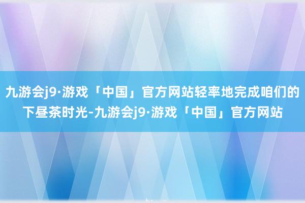 九游会j9·游戏「中国」官方网站轻率地完成咱们的下昼茶时光-九游会j9·游戏「中国」官方网站