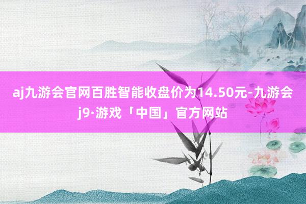 aj九游会官网百胜智能收盘价为14.50元-九游会j9·游戏「中国」官方网站