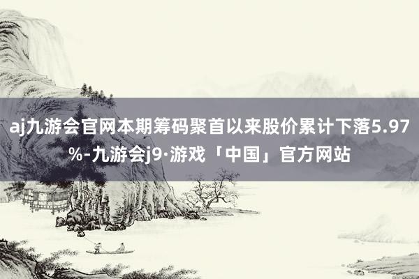 aj九游会官网本期筹码聚首以来股价累计下落5.97%-九游会j9·游戏「中国」官方网站