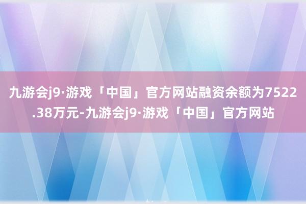 九游会j9·游戏「中国」官方网站融资余额为7522.38万元-九游会j9·游戏「中国」官方网站