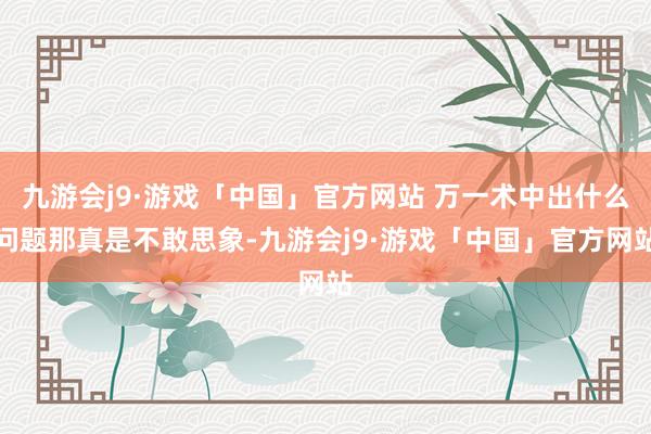 九游会j9·游戏「中国」官方网站 万一术中出什么问题那真是不敢思象-九游会j9·游戏「中国」官方网站