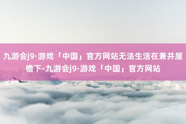 九游会j9·游戏「中国」官方网站无法生活在兼并屋檐下-九游会j9·游戏「中国」官方网站