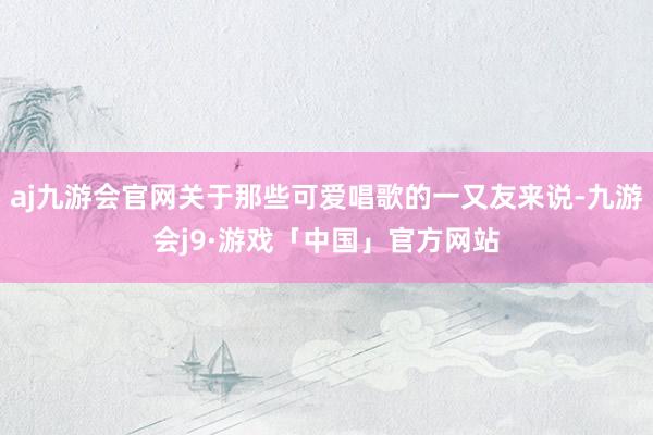 aj九游会官网关于那些可爱唱歌的一又友来说-九游会j9·游戏「中国」官方网站