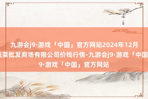 九游会j9·游戏「中国」官方网站2024年12月25日运城蔬菜批发商场有限公司价钱行情-九游会j9·游戏「中国」官方网站