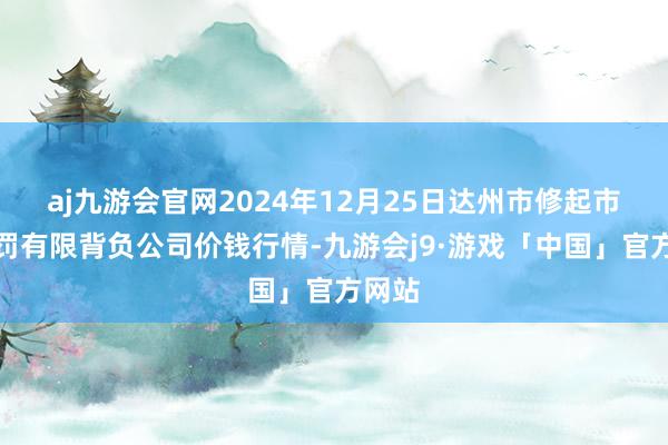 aj九游会官网2024年12月25日达州市修起市集责罚有限背负公司价钱行情-九游会j9·游戏「中国」官方网站