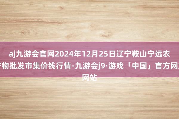 aj九游会官网2024年12月25日辽宁鞍山宁远农产物批发市集价钱行情-九游会j9·游戏「中国」官方网站