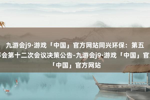 九游会j9·游戏「中国」官方网站同兴环保：第五届董事会第十二次会议决策公告-九游会j9·游戏「中国」官方网站