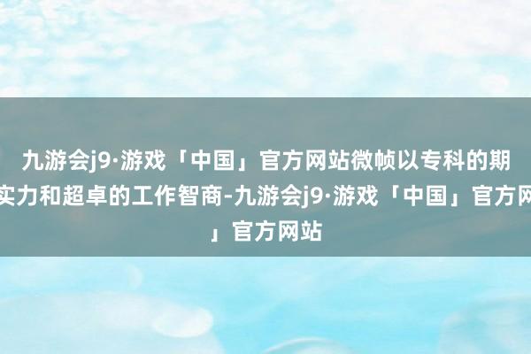 九游会j9·游戏「中国」官方网站微帧以专科的期间实力和超卓的工作智商-九游会j9·游戏「中国」官方网站