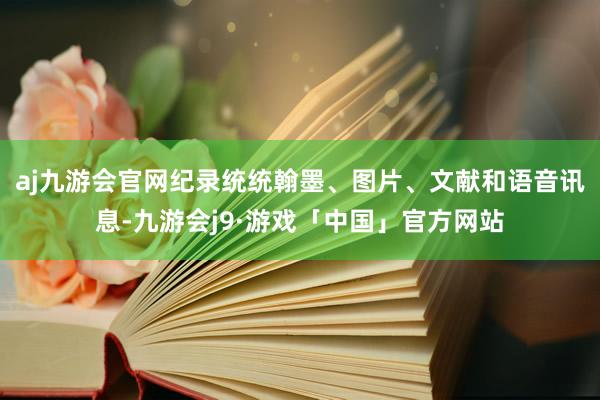 aj九游会官网纪录统统翰墨、图片、文献和语音讯息-九游会j9·游戏「中国」官方网站