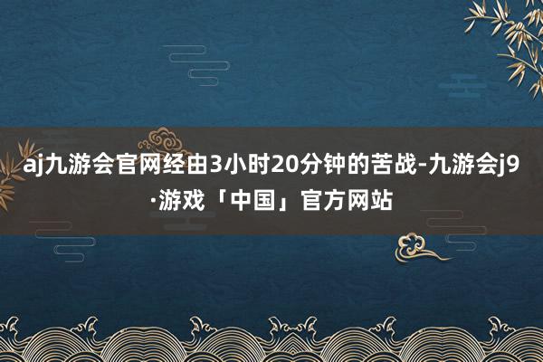 aj九游会官网经由3小时20分钟的苦战-九游会j9·游戏「中国」官方网站