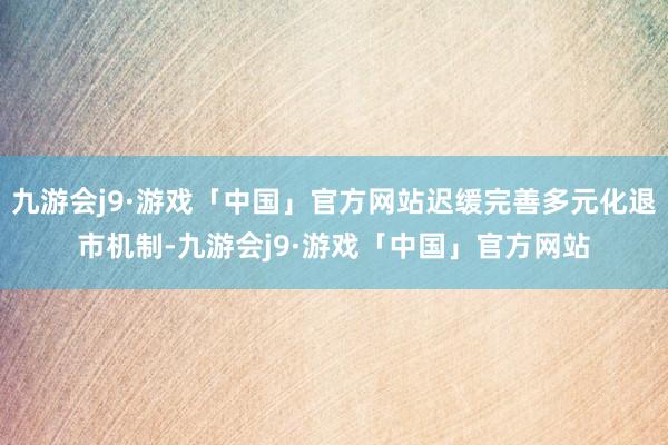 九游会j9·游戏「中国」官方网站迟缓完善多元化退市机制-九游会j9·游戏「中国」官方网站