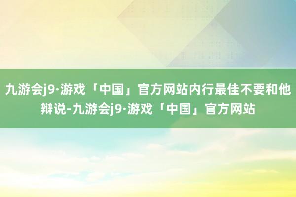 九游会j9·游戏「中国」官方网站内行最佳不要和他辩说-九游会j9·游戏「中国」官方网站