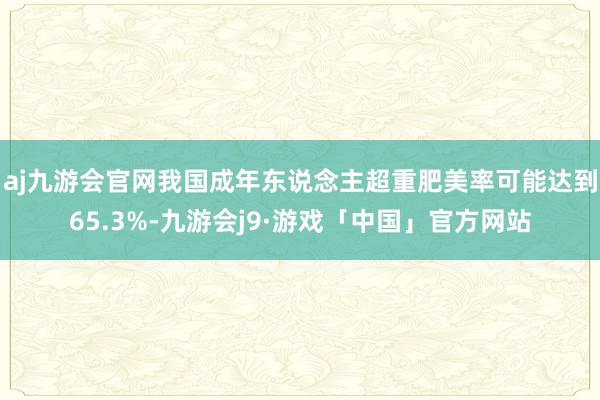 aj九游会官网我国成年东说念主超重肥美率可能达到65.3%-九游会j9·游戏「中国」官方网站