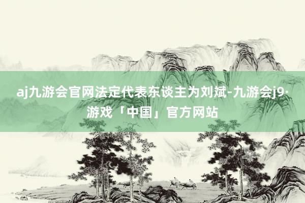 aj九游会官网法定代表东谈主为刘斌-九游会j9·游戏「中国」官方网站