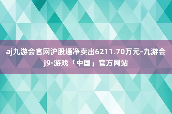 aj九游会官网沪股通净卖出6211.70万元-九游会j9·游戏「中国」官方网站