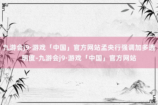 九游会j9·游戏「中国」官方网站孟央行强调加多透明度-九游会j9·游戏「中国」官方网站