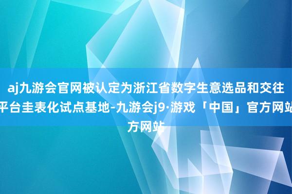 aj九游会官网被认定为浙江省数字生意选品和交往平台圭表化试点基地-九游会j9·游戏「中国」官方网站