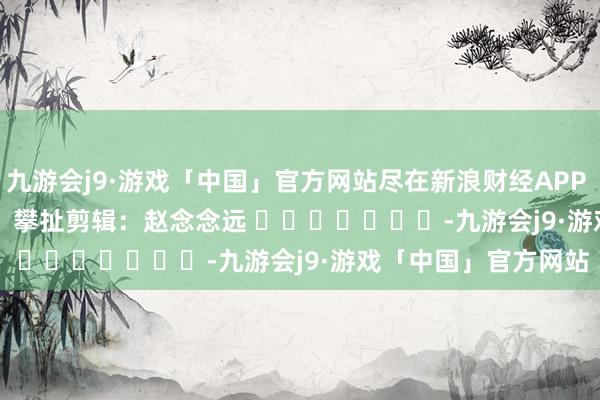 九游会j9·游戏「中国」官方网站尽在新浪财经APP            						攀扯剪辑：赵念念远 							-九游会j9·游戏「中国」官方网站