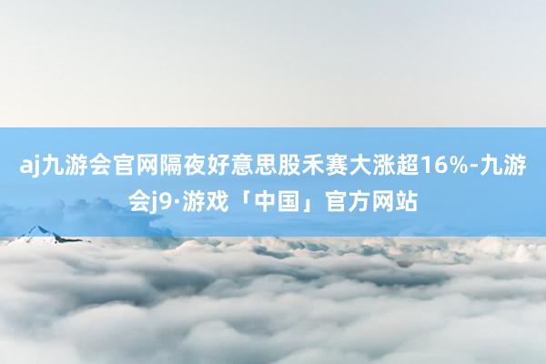 aj九游会官网隔夜好意思股禾赛大涨超16%-九游会j9·游戏「中国」官方网站