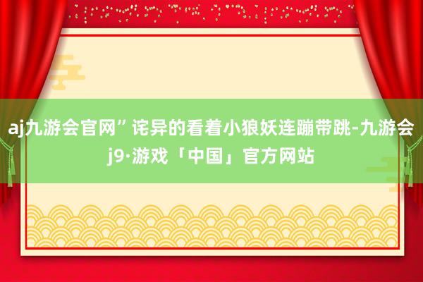 aj九游会官网”诧异的看着小狼妖连蹦带跳-九游会j9·游戏「中国」官方网站