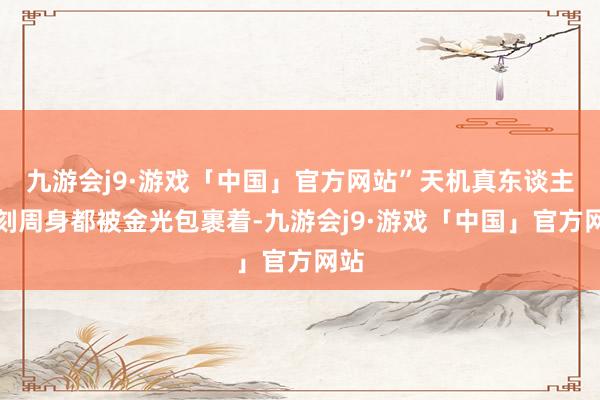 九游会j9·游戏「中国」官方网站”天机真东谈主此刻周身都被金光包裹着-九游会j9·游戏「中国」官方网站