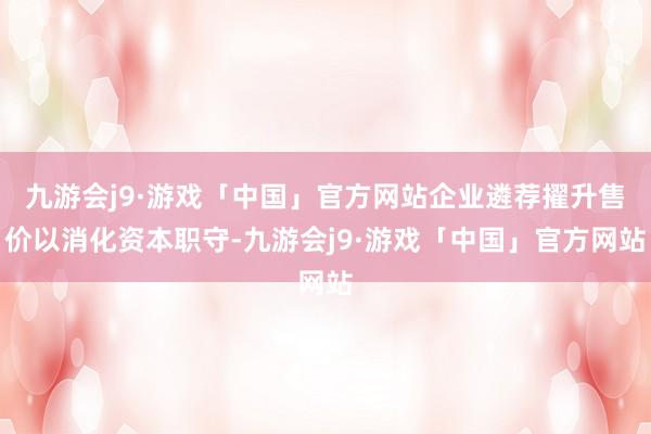 九游会j9·游戏「中国」官方网站企业遴荐擢升售价以消化资本职守-九游会j9·游戏「中国」官方网站