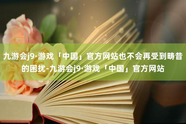 九游会j9·游戏「中国」官方网站也不会再受到畴昔的困扰-九游会j9·游戏「中国」官方网站