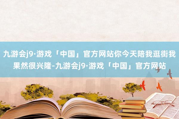 九游会j9·游戏「中国」官方网站你今天陪我逛街我果然很兴隆-九游会j9·游戏「中国」官方网站