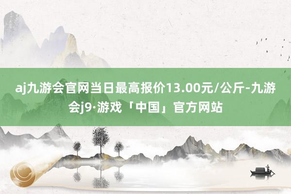 aj九游会官网当日最高报价13.00元/公斤-九游会j9·游戏「中国」官方网站