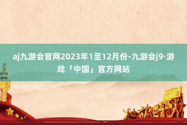 aj九游会官网　　2023年1至12月份-九游会j9·游戏「中国」官方网站