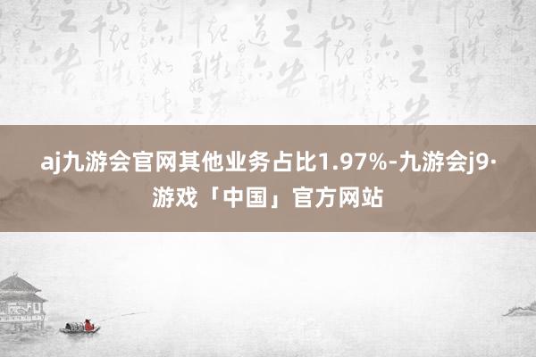 aj九游会官网其他业务占比1.97%-九游会j9·游戏「中国」官方网站