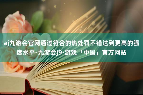 aj九游会官网通过符合的热处罚不错达到更高的强度水平-九游会j9·游戏「中国」官方网站